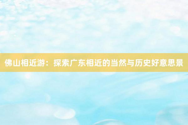 佛山相近游：探索广东相近的当然与历史好意思景