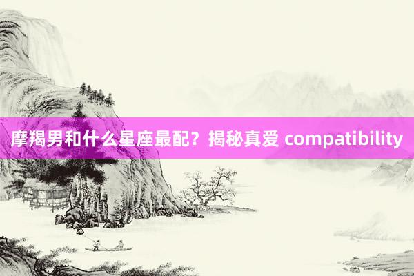 摩羯男和什么星座最配？揭秘真爱 compatibility
