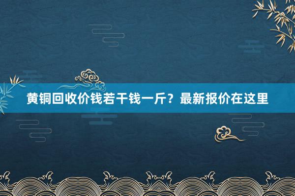 黄铜回收价钱若干钱一斤？最新报价在这里