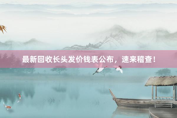 最新回收长头发价钱表公布，速来稽查！